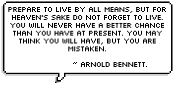 Prepare to live by all means, but for heaven's sake do not forget to live. You will never have a better chance than you have at present. You may think you will have, but you are mistaken. ~ Arnold Bennett.