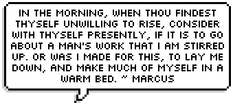 In the morning, when thou findest thyself unwilling to rise, consider with thyself presently, if it is to go about a man's work that I am stirred up. Or was I made for this, to lay me down, and make much of myself in a warm bed. ~ Marcus Aurelius.